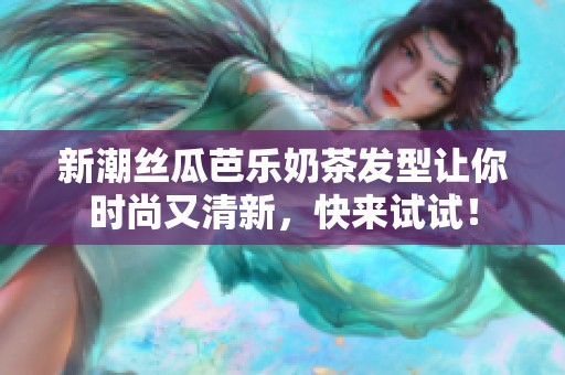 新潮丝瓜芭乐奶茶发型让你时尚又清新，快来试试！