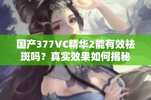 国产377VC精华2能有效祛斑吗？真实效果如何揭秘