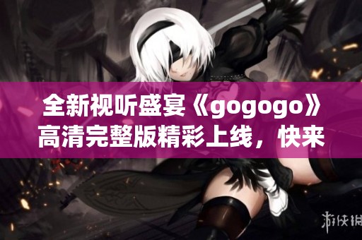 全新视听盛宴《gogogo》高清完整版精彩上线，快来体验吧