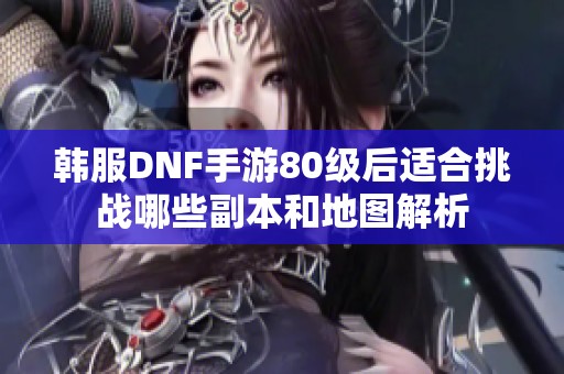 韩服DNF手游80级后适合挑战哪些副本和地图解析