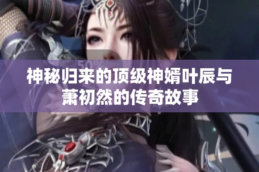 神秘归来的顶级神婿叶辰与萧初然的传奇故事