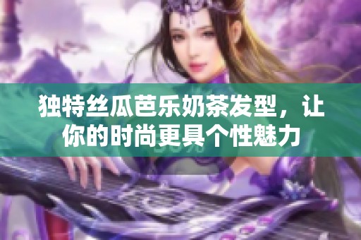 独特丝瓜芭乐奶茶发型，让你的时尚更具个性魅力