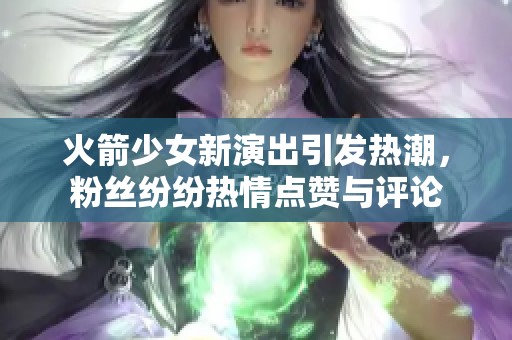 火箭少女新演出引发热潮，粉丝纷纷热情点赞与评论