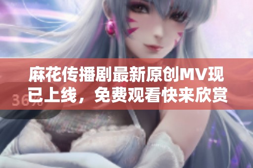 麻花传播剧最新原创MV现已上线，免费观看快来欣赏！