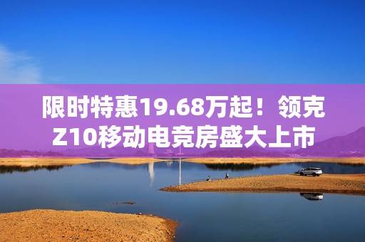 限时特惠19.68万起！领克Z10移动电竞房盛大上市