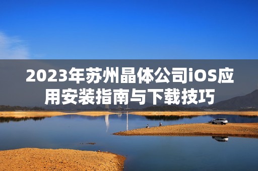 2023年苏州晶体公司iOS应用安装指南与下载技巧