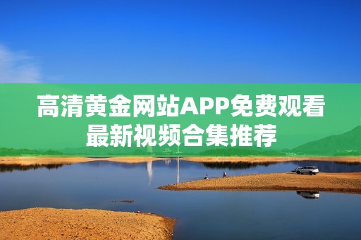 高清黄金网站APP免费观看最新视频合集推荐