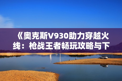 《奥克斯V930助力穿越火线：枪战王者畅玩攻略与下载》