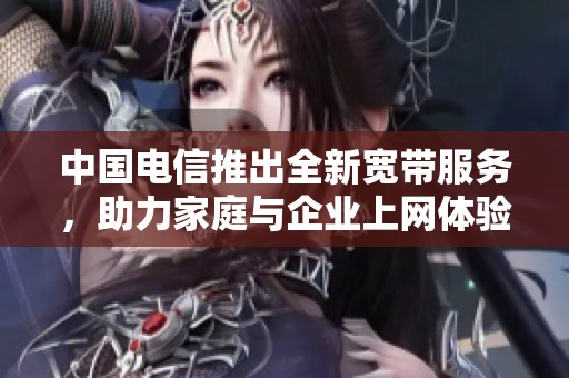 中国电信推出全新宽带服务，助力家庭与企业上网体验提升