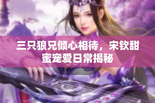 三只狼兄倾心相待，宋钦甜蜜宠爱日常揭秘