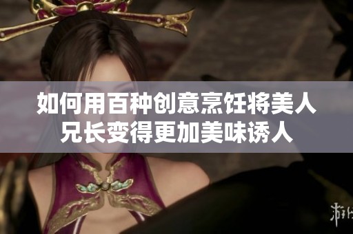 如何用百种创意烹饪将美人兄长变得更加美味诱人