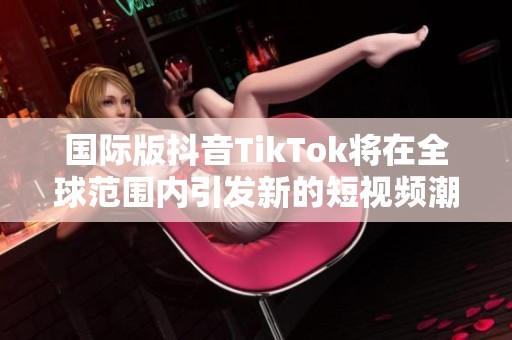 国际版抖音TikTok将在全球范围内引发新的短视频潮流