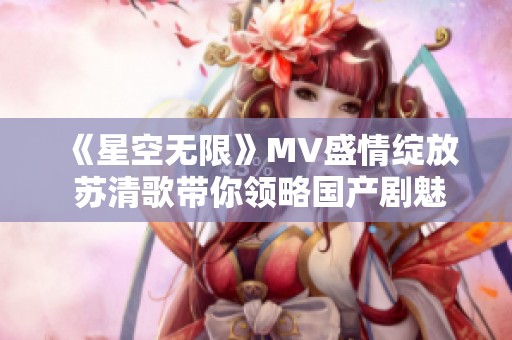 《星空无限》MV盛情绽放 苏清歌带你领略国产剧魅力